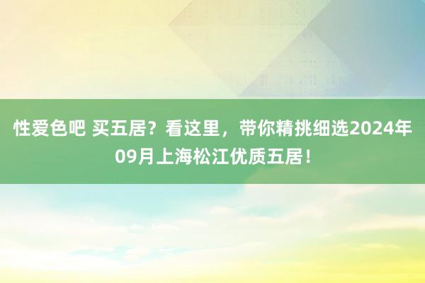 性爱色吧 买五居？看这里，带你精挑细选2024年09月上海松江优质五居！