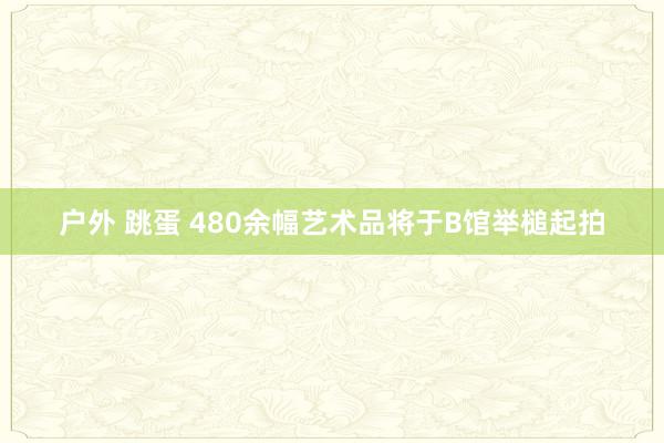 户外 跳蛋 480余幅艺术品将于B馆举槌起拍