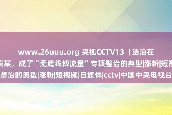 www.26uuu.org 央视CCTV13【法治在线】“喝尿”、吃猪食的袁某，成了“无底线博流量”专项整治的典型|涨粉|短视频|自媒体|cctv|中国中央电视台