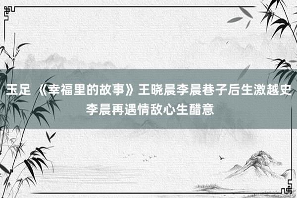 玉足 《幸福里的故事》王晓晨李晨巷子后生激越史 李晨再遇情敌心生醋意