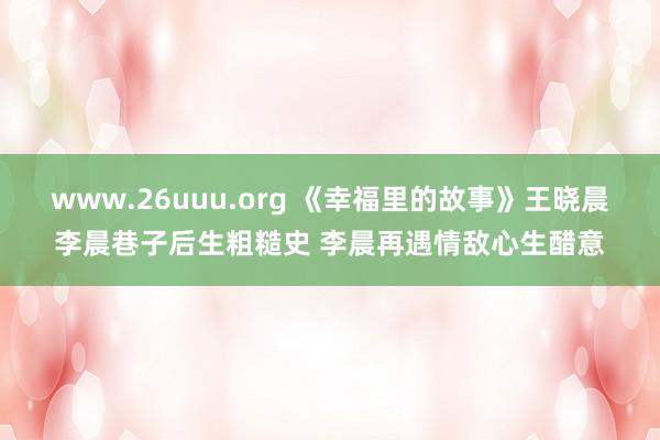 www.26uuu.org 《幸福里的故事》王晓晨李晨巷子后生粗糙史 李晨再遇情敌心生醋意