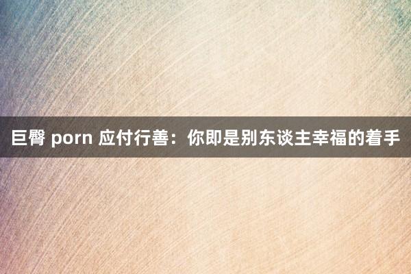 巨臀 porn 应付行善：你即是别东谈主幸福的着手