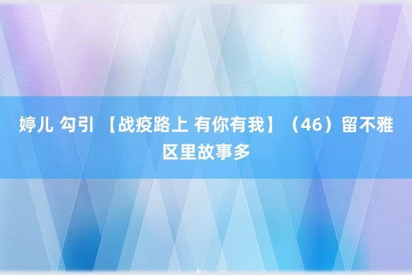 婷儿 勾引 【战疫路上 有你有我】（46）留不雅区里故事多