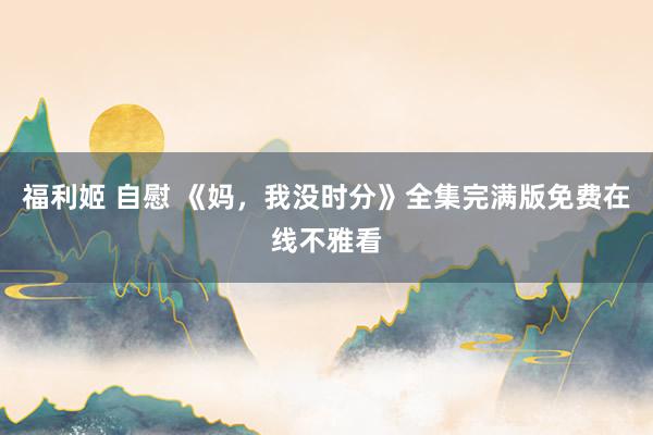 福利姬 自慰 《妈，我没时分》全集完满版免费在线不雅看