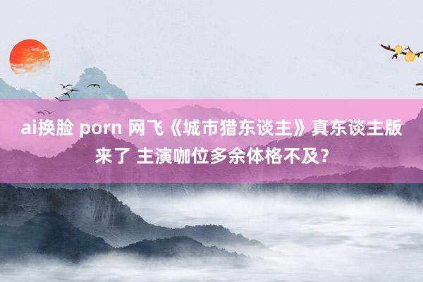 ai换脸 porn 网飞《城市猎东谈主》真东谈主版来了 主演咖位多余体格不及？