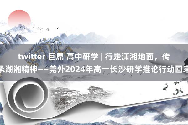 twitter 巨屌 高中研学 | 行走潇湘地面，传承湖湘精神——莞外2024年高一长沙研学推论行动回来