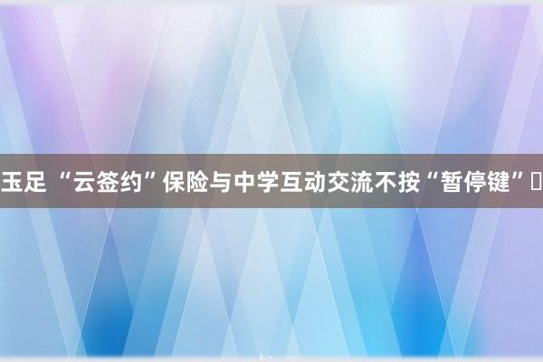 玉足 “云签约”保险与中学互动交流不按“暂停键”​