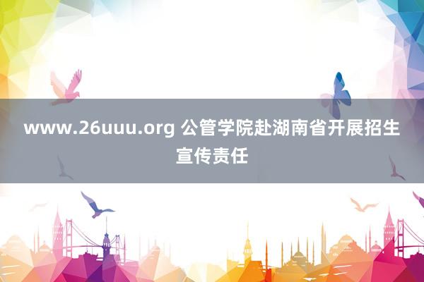 www.26uuu.org 公管学院赴湖南省开展招生宣传责任