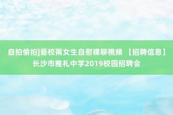 自拍偷拍]藝校兩女生自慰裸聊視頻 【招聘信息】长沙市雅礼中学2019校园招聘会