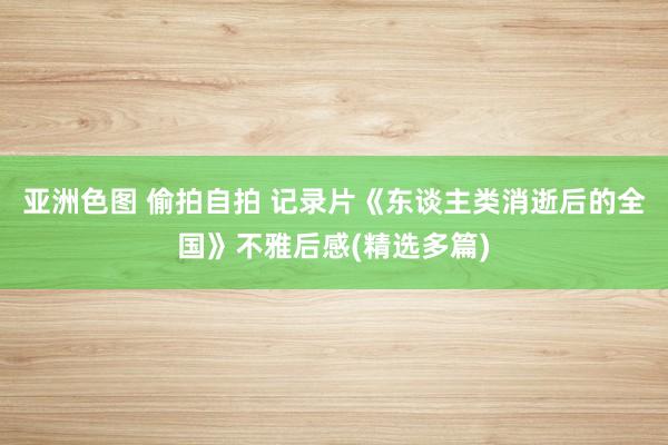 亚洲色图 偷拍自拍 记录片《东谈主类消逝后的全国》不雅后感(精选多篇)